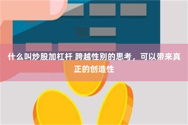 什么叫炒股加杠杆 跨越性别的思考，可以带来真正的创造性