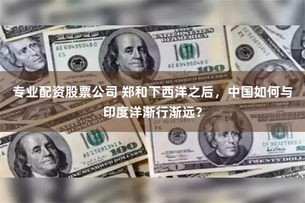 专业配资股票公司 郑和下西洋之后，中国如何与印度洋渐行渐远？