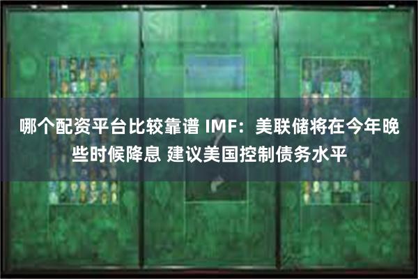 哪个配资平台比较靠谱 IMF：美联储将在今年晚些时候降息 建议美国控制债务水平