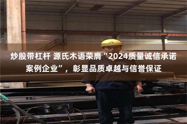 炒股带杠杆 源氏木语荣膺“2024质量诚信承诺案例企业”，彰显品质卓越与信誉保证