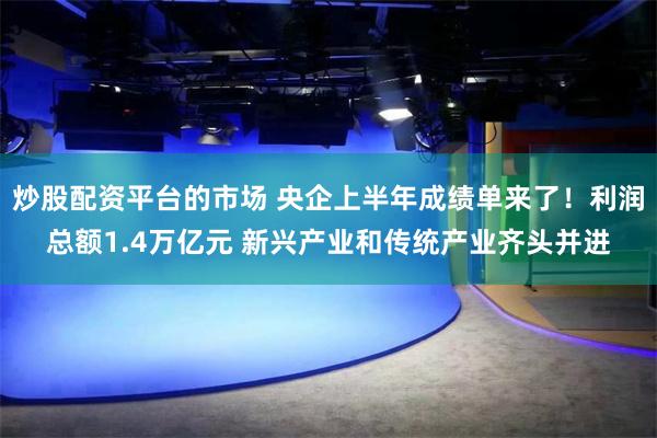 炒股配资平台的市场 央企上半年成绩单来了！利润总额1.4万亿元 新兴产业和传统产业齐头并进