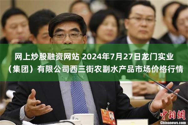 网上炒股融资网站 2024年7月27日龙门实业（集团）有限公司西三街农副水产品市场价格行情