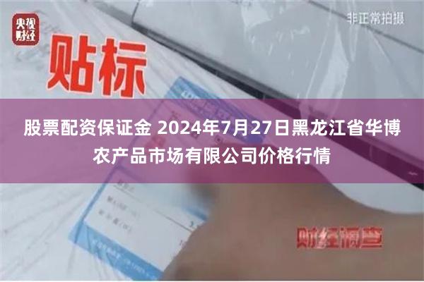 股票配资保证金 2024年7月27日黑龙江省华博农产品市场有限公司价格行情