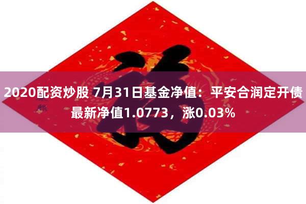 2020配资炒股 7月31日基金净值：平安合润定开债最新净值1.0773，涨0.03%