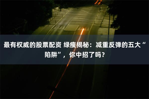 最有权威的股票配资 绿瘦揭秘：减重反弹的五大“陷阱”，你中招了吗？