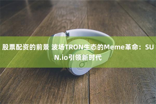 股票配资的前景 波场TRON生态的Meme革命：SUN.io引领新时代