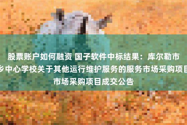 股票账户如何融资 国子软件中标结果：库尔勒市和什力克乡中心学校关于其他运行维护服务的服务市场采购项目成交公告