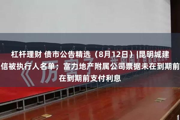 杠杆理财 债市公告精选（8月12日）|昆明城建被纳入失信被执行人名单；富力地产附属公司票据未在到期前支付利息