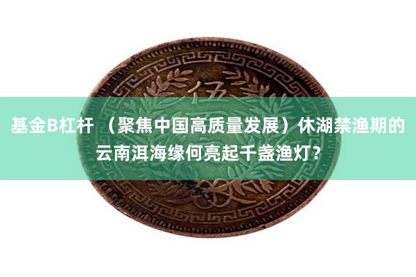 基金B杠杆 （聚焦中国高质量发展）休湖禁渔期的云南洱海缘何亮起千盏渔灯？