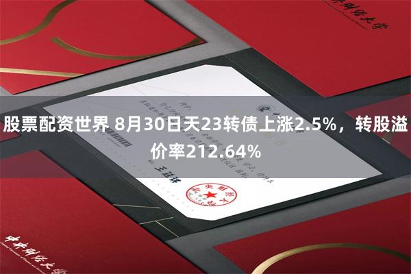 股票配资世界 8月30日天23转债上涨2.5%，转股溢价率212.64%