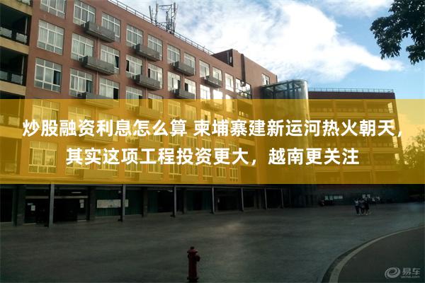 炒股融资利息怎么算 柬埔寨建新运河热火朝天，其实这项工程投资更大，越南更关注