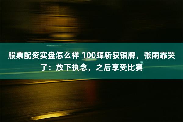 股票配资实盘怎么样 100蝶斩获铜牌，张雨霏哭了：放下执念，之后享受比赛