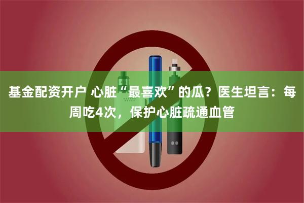 基金配资开户 心脏“最喜欢”的瓜？医生坦言：每周吃4次，保护心脏疏通血管