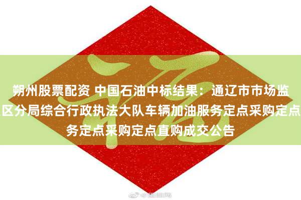 朔州股票配资 中国石油中标结果：通辽市市场监督管理局开发区分局综合行政执法大队车辆加油服务定点采购定点直购成交公告