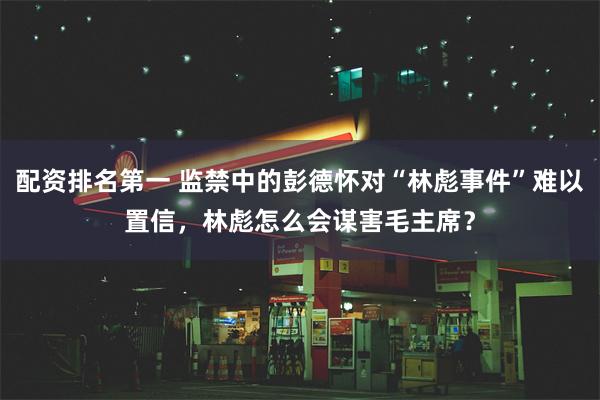 配资排名第一 监禁中的彭德怀对“林彪事件”难以置信，林彪怎么会谋害毛主席？