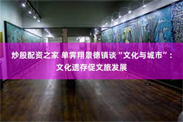 炒股配资之家 单霁翔景德镇谈“文化与城市”：文化遗存促文旅发展