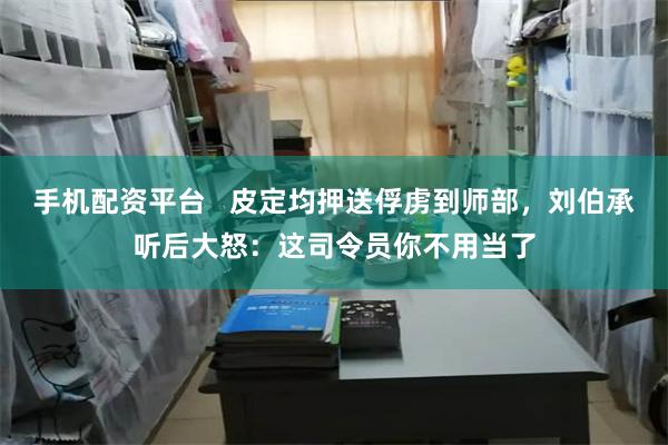 手机配资平台   皮定均押送俘虏到师部，刘伯承听后大怒：这司令员你不用当了