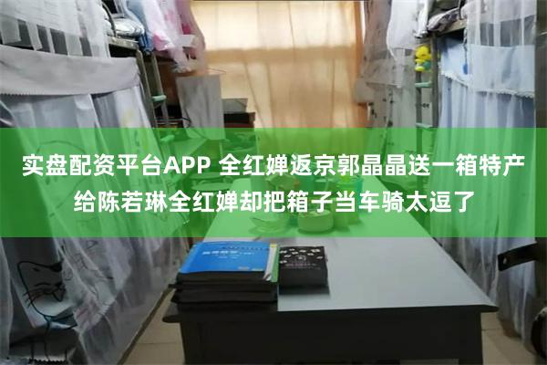 实盘配资平台APP 全红婵返京郭晶晶送一箱特产给陈若琳全红婵却把箱子当车骑太逗了