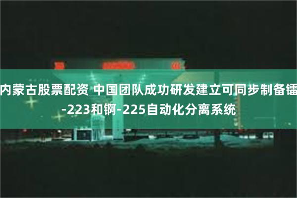 内蒙古股票配资 中国团队成功研发建立可同步制备镭-223和锕-225自动化分离系统