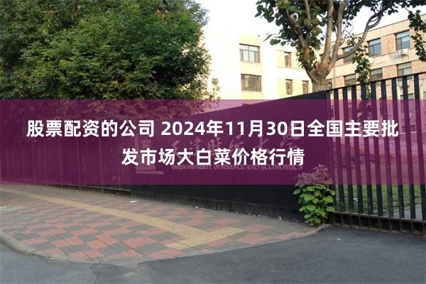 股票配资的公司 2024年11月30日全国主要批发市场大白菜价格行情