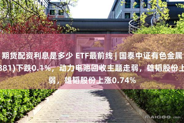 期货配资利息是多少 ETF最前线 | 国泰中证有色金属ETF(159881)下跌0.1%，动力电池回收主题走弱，雄韬股份上涨0.74%