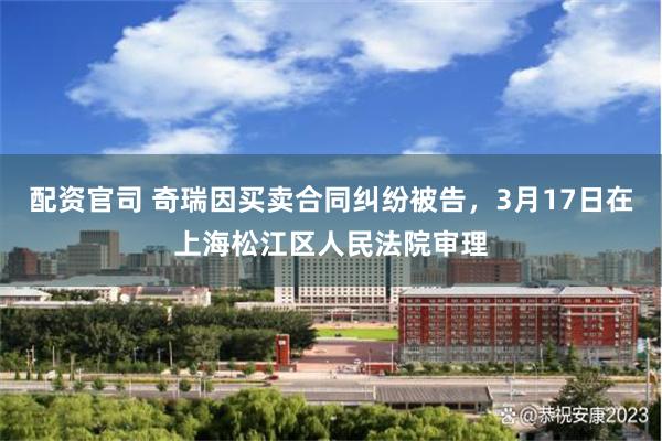 配资官司 奇瑞因买卖合同纠纷被告，3月17日在上海松江区人民法院审理