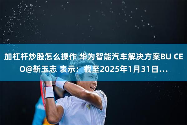 加杠杆炒股怎么操作 华为智能汽车解决方案BU CEO@靳玉志 表示：截至2025年1月31日…