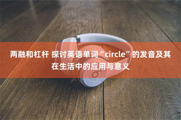 两融和杠杆 探讨英语单词“circle”的发音及其在生活中的应用与意义