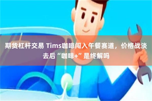 期货杠杆交易 Tims咖啡闯入午餐赛道，价格战淡去后“咖啡+”是终解吗